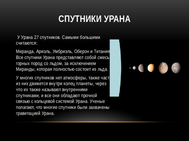 Спутники Урана  У Урана 27 спутников. Самыми большими считаются: Миранда, Ариэль, Умбриэль, Оберон и Титания. Все спутники Урана представляют собой смесь горных пород со льдом, за исключением Миранды, которая полностью состоит из льда. У многих спутников нет атмосферы, также часть из них движется внутри колец планеты, через что их также называют внутренними спутниками, и все они обладают прочной связью с кольцевой системой Урана. Ученые полагают, что многие спутники были захвачены гравитацией Урана. 