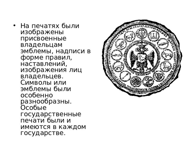 На печатях были изображены присвоенные владельцам эмблемы, надписи в форме правил, наставлений, изображения лиц владельцев. Символы или эмблемы были особенно разнообразны. Особые государственные печати были и имеются в каждом государстве. 