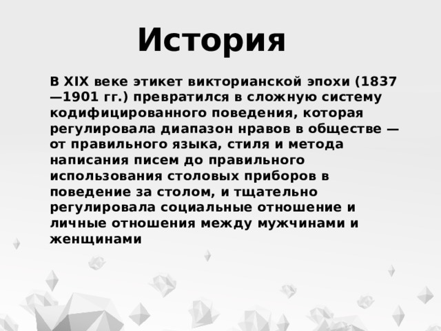 История В XIX веке этикет викторианской эпохи (1837—1901 гг.) превратился в сложную систему кодифицированного поведения, которая регулировала диапазон нравов в обществе — от правильного языка, стиля и метода написания писем до правильного использования столовых приборов в поведение за столом, и тщательно регулировала социальные отношение и личные отношения между мужчинами и женщинами 