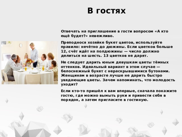  В гостях Отвечать на приглашение в гости вопросом «А кто ещё будет?» невежливо. Преподнося хозяйке букет цветов, используйте правило: нечётно до дюжины. Если цветков больше 12, счёт идёт на полдюжины — число должно делиться на шесть. 13 цветков не дарят. Не следует дарить юным девушкам цветы тёмных оттенков. Идеальный вариант в этом случае — белоснежный букет с нераскрывшимися бутонами. Женщинам в возрасте лучше не дарить быстро увядающие цветы. Зачем напоминать, что молодость уходит? Если кто-то пришёл к вам впервые, сначала покажите гостю, где можно вымыть руки и привести себя в порядок, а затем пригласите в гостиную. 