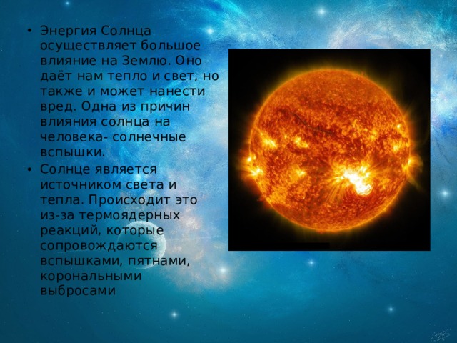 Энергия Солнца осуществляет большое влияние на Землю. Оно даёт нам тепло и свет, но также и может нанести вред. Одна из причин влияния солнца на человека- солнечные вспышки. Солнце является источником света и тепла. Происходит это из-за термоядерных реакций, которые сопровождаются вспышками, пятнами, корональными выбросами 