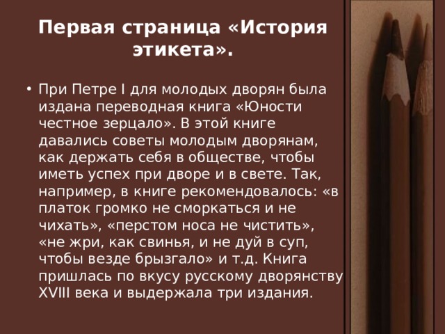 Первая страница «История этикета». При Петре I для молодых дворян была издана переводная книга «Юности честное зерцало». В этой книге давались советы молодым дворянам, как держать себя в обществе, чтобы иметь успех при дворе и в свете. Так, например, в книге рекомендовалось: «в платок громко не сморкаться и не чихать», «перстом носа не чистить», «не жри, как свинья, и не дуй в суп, чтобы везде брызгало» и т.д. Книга пришлась по вкусу русскому дворянству XVIII века и выдержала три издания. 