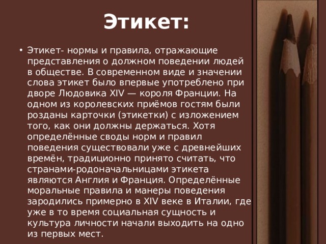 Этикет: Этикет- нормы и правила, отражающие представления о должном поведении людей в обществе. В современном виде и значении слова этикет было впервые употреблено при дворе Людовика XIV — короля Франции. На одном из королевских приёмов гостям были розданы карточки (этикетки) с изложением того, как они должны держаться. Хотя определённые своды норм и правил поведения существовали уже с древнейших времён, традиционно принято считать, что странами-родоначальницами этикета являются Англия и Франция. Определённые моральные правила и манеры поведения зародились примерно в XIV веке в Италии, где уже в то время социальная сущность и культура личности начали выходить на одно из первых мест. 