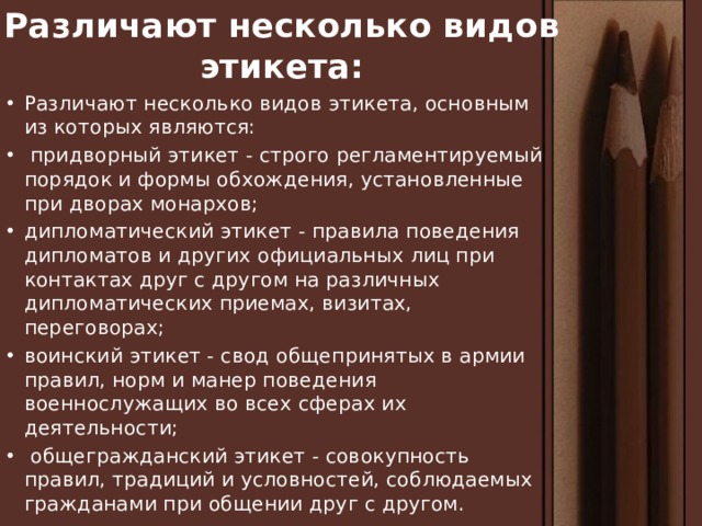 Различают несколько видов этикета: Различают несколько видов этикета, основным из которых являются:  придворный этикет - строго регламентируемый порядок и формы обхождения, установленные при дворах монархов; дипломатический этикет - правила поведения дипломатов и других официальных лиц при контактах друг с другом на различных дипломатических приемах, визитах, переговорах; воинский этикет - свод общепринятых в армии правил, норм и манер поведения военнослужащих во всех сферах их деятельности;  общегражданский этикет - совокупность правил, традиций и условностей, соблюдаемых гражданами при общении друг с другом. 