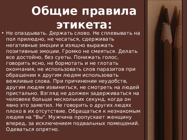 Общие правила этикета: Не опаздывать. Держать слово. Не сплевывать на пол прилюдно, не чесаться, сдерживать негативные эмоции и изящно выражать позитивные эмоции. Громко не смеяться. Делать все достойно, без суеты. Понижать голос, говорить ясно, не бормотать и не глотать окончания, не использовать слов паразитов при обращении к другим людям использовать вежливые слова. При причинении неудобств, другим людям извиниться, не смотреть на людей пристально. Взгляд не должен задерживаться на человеке больше нескольких секунд, когда он явно это заметил. Не говорить о других людях плохо в их отсутствие. Обращаться к незнакомым людям на 