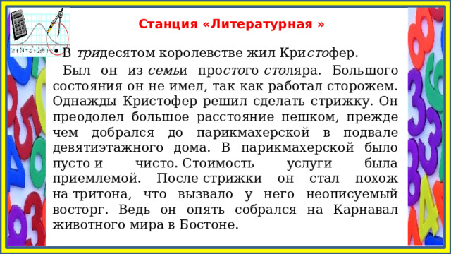 Станция «Литературная » В  три десятом королевстве жил Кри сто фер.  Был он из  семь и про сто го  сто ляра. Большого состояния он не имел, так как работал сторожем. Однажды Кристофер решил сделать стрижку. Он преодолел большое расстояние пешком, прежде чем добрался до парикмахерской в подвале девятиэтажного дома. В парикмахерской было пусто и чисто. Стоимость услуги была приемлемой. После стрижки он стал похож на тритона, что вызвало у него неописуемый восторг. Ведь он опять собрался на Карнавал животного мира в Бостоне. 