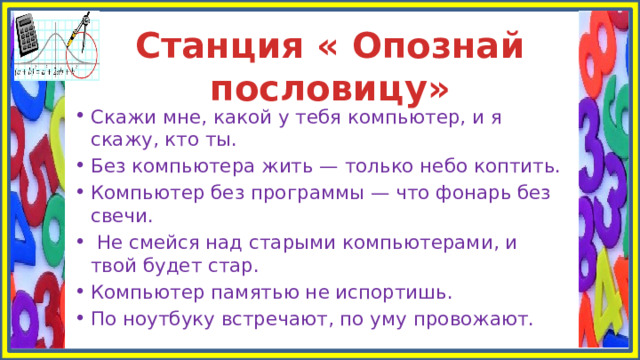 Станция « Опознай пословицу» Скажи мне, какой у тебя компьютер, и я скажу, кто ты. Без компьютера жить — только небо коптить. Компьютер без программы — что фонарь без свечи.  Не смейся над старыми компьютерами, и твой будет стар. Компьютер памятью не испортишь. По ноутбуку встречают, по уму провожают. 