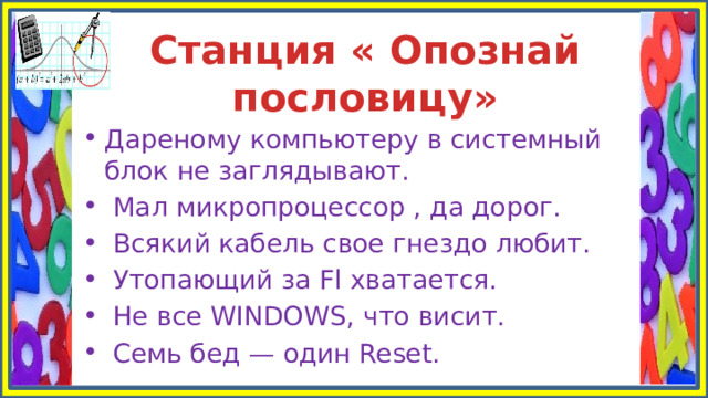 Станция « Опознай пословицу» Дареному компьютеру в системный блок не заглядывают.  Мал микропроцессор , да дорог.  Всякий кабель свое гнездо любит.  Утопающий за Fl хватается.  Не все WINDOWS, что висит.  Семь бед — один Reset. 