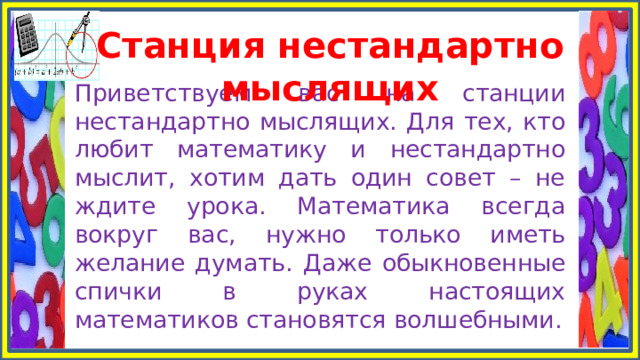 Станция нестандартно мыслящих Приветствуем вас на станции нестандартно мыслящих. Для тех, кто любит математику и нестандартно мыслит, хотим дать один совет – не ждите урока. Математика всегда вокруг вас, нужно только иметь желание думать. Даже обыкновенные спички в руках настоящих математиков становятся волшебными. 