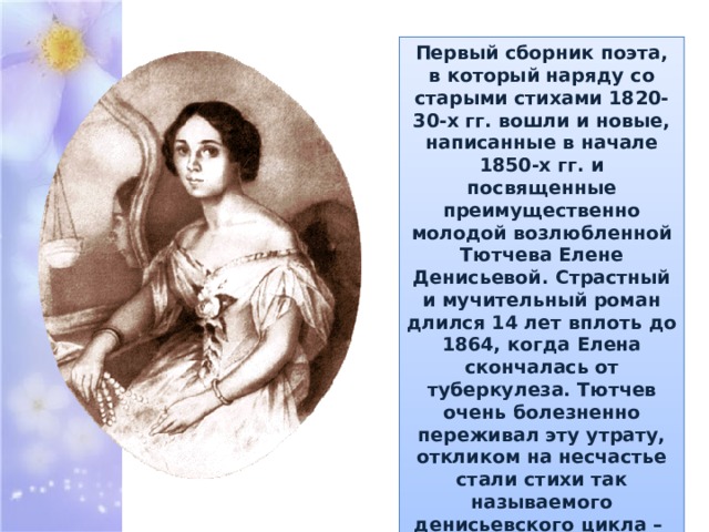 Первый сборник поэта, в который наряду со старыми стихами 1820-30-х гг. вошли и новые, написанные в начале 1850-х гг. и посвященные преимущественно молодой возлюбленной Тютчева Елене Денисьевой. Страстный и мучительный роман длился 14 лет вплоть до 1864, когда Елена скончалась от туберкулеза. Тютчев очень болезненно переживал эту утрату, откликом на несчастье стали стихи так называемого денисьевского цикла – вершина любовной лирики поэта. 