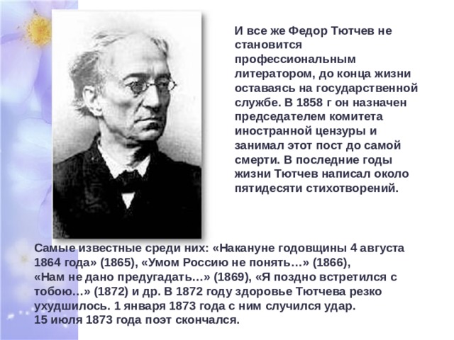 И все же Федор Тютчев не становится профессиональным литератором, до конца жизни оставаясь на государственной службе. В 1858 г он назначен председателем комитета иностранной цензуры и занимал этот пост до самой смерти. В последние годы жизни Тютчев написал около пятидесяти стихотворений. Самые известные среди них: «Накануне годовщины 4 августа 1864 года» (1865), «Умом Россию не понять…» (1866),  «Нам не дано предугадать…» (1869), «Я поздно встретился с тобою…» (1872) и др. В 1872 году здоровье Тютчева резко ухудшилось. 1 января 1873 года с ним случился удар.  15 июля 1873 года поэт скончался. 