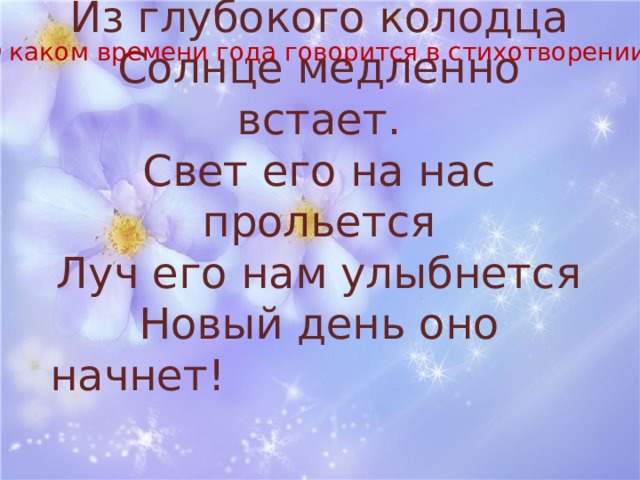 О каком времени года говорится в стихотворении? Из глубокого колодца  Солнце медленно встает.  Свет его на нас прольется  Луч его нам улыбнется  Новый день оно начнет!  