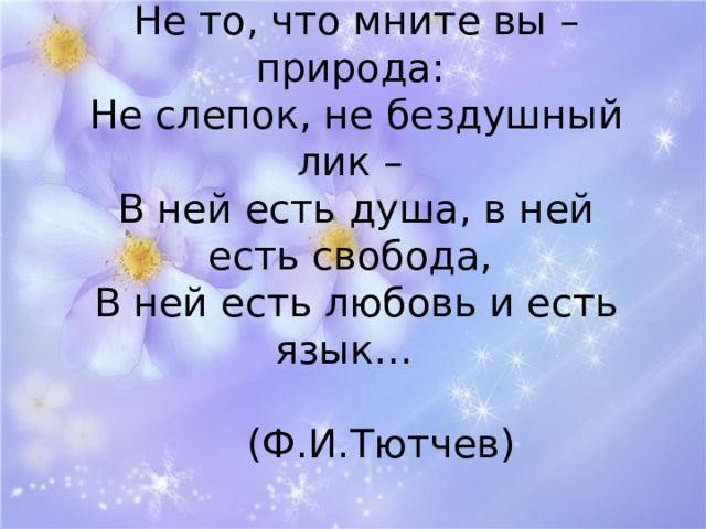  Не то, что мните вы – природа:  Не слепок, не бездушный лик –  В ней есть душа, в ней есть свобода,  В ней есть любовь и есть язык…  (Ф.И.Тютчев)   