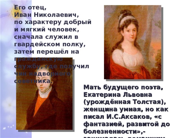 Его отец, Иван Николаевич, по характеру добрый и мягкий человек, сначала служил в гвардейском полку, затем перешёл на гражданскую службу, где получил чин надворного советника. Мать будущего поэта, Екатерина Львовна (урождённая Толстая), женщина умная, но как писал И.С.Аксаков, «с фантазией, развитой до болезненности»,- занималась домашним хозяйством и воспитанием сына. 