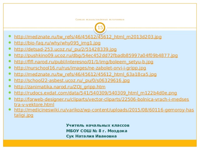        Список использованных источников 6 http://medznate.ru/tw_refs/46/45612/45612_html_m2013d203.jpg http://bio-faq.ru/why/why095_img1.jpg http://detsad-253.ucoz.ru/_pu/2/51428339.jpg http://pushkino09.ucoz.ru/dbg/54ec452dd72fbadb85997a04f09b4877.jpg http://flfl.narod.ru/publ/interesno/01/1/img/boleem_setyu-b.jpg http://nurschool16.ru/rus/images/ne-zabolet-orvi-i-gripp.jpg http://medznate.ru/tw_refs/46/45612/45612_html_63a18ca5.jpg http://school22-asbest.ucoz.ru/_pu/0/s06329616.jpg http://zanimatika.narod.ru/ZOJ_gripp.htm http://rudocs.exdat.com/data/541/540309/540309_html_m122b4d0e.png http://forweb-designer.ru/cliparts/vector-cliparts/22506-bolnica-vrach-i-medsestra-v-vektore.html http://medicineswiki.ru/varikoz/wp-content/uploads/2015/08/60116-gemoroy-hastaligi.jpg Учитель начальных классов МБОУ СОШ № 8 г. Моздока Сук Наталия Ивановна 