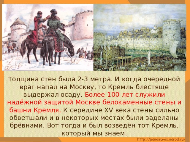  Толщина стен была 2-3 метра. И когда очередной враг напал на Москву, то Кремль блестяще выдержал осаду. Более 100 лет служили надёжной защитой Москве белокаменные стены и башни Кремля. К середине XV века стены сильно обветшали и в некоторых местах были заделаны брёвнами. Вот тогда и был возведён тот Кремль, который мы знаем. 