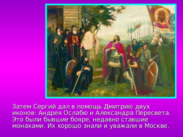  Затем Сергий дал в помощь Дмитрию двух иконов: Андрея Ослабю и Александра Пересвета. Это были бывшие бояре, недавно ставшие монахами. Их хорошо знали и уважали в Москве. 