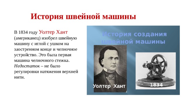 История швейной машины В 1834 году Уолтер Хант (американец) изобрел швейную машину с иглой с ушком на заостренном конце и челночное устройство. Это была первая машина челночного стежка. Недостаток – не было регулировки натяжения верхней нити. 