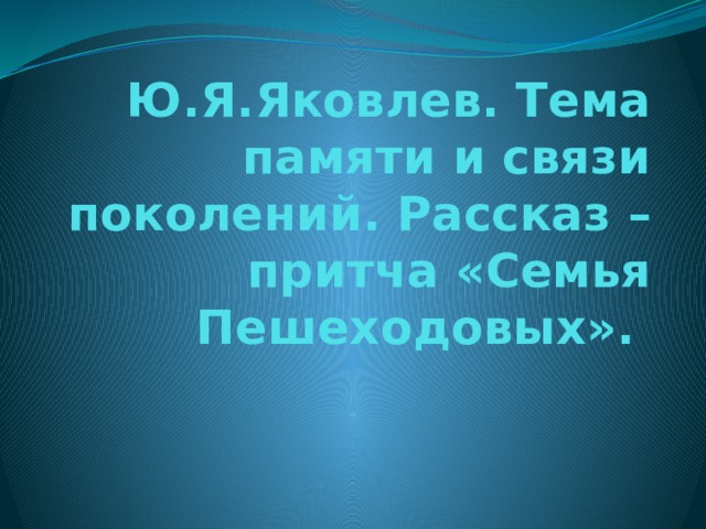 Ю.Я.Яковлев. Тема памяти и связи поколений. Рассказ – притча «Семья Пешеходовых». 