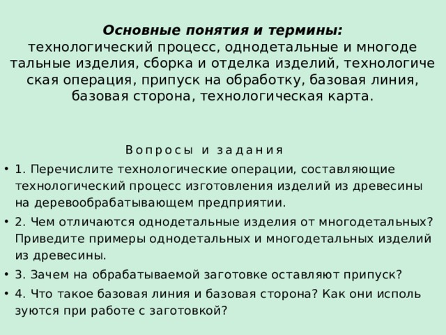 Основные понятия и термины:  технологический процесс, однодетальные и многоде­тальные изделия, сборка и отделка изделий, технологиче­ская операция, припуск на обработку, базовая линия, базовая сторона, технологическая карта.    Вопросы и задания 1. Перечислите технологические операции, составляющие технологический процесс изготовления изделий из древесины на деревообрабатывающем предприятии. 2. Чем отличаются однодетальные изделия от многодетальных? Приведите приме­ры однодетальных и многодетальных изделий из древесины. 3. Зачем на обрабатываемой заготовке оставляют припуск? 4. Что такое базовая линия и базовая сторона? Как они исполь­зуются при работе с заготовкой? 