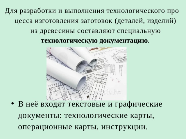 Для разработки и выполнения технологического про­цесса изготовления заготовок (деталей, изделий) из древе­сины составляют специальную технологическую доку­ментацию .  В неё входят текстовые и графические доку­менты: технологические карты, операционные карты, инструкции. 