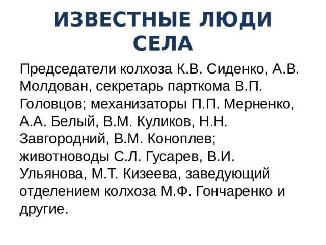 ИЗВЕСТНЫЕ ЛЮДИ СЕЛА Председатели колхоза К.В. Сиденко, А.В. Молдован, секретарь парткома В.П. Головцов; механизаторы П.П. Мерненко, А.А. Белый, В.М. Куликов, Н.Н. Завгородний, В.М. Коноплев; животноводы С.Л. Гусарев, В.И. Ульянова, М.Т. Кизеева, заведующий отделением колхоза М.Ф. Гончаренко и другие. 