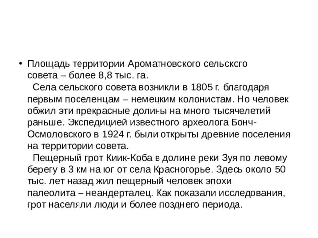 Площадь территории Ароматновского сельского совета – более 8,8 тыс. га.    Села сельского совета возникли в 1805 г. благодаря первым поселенцам – немецким колонистам. Но человек обжил эти прекрасные долины на много тысячелетий раньше. Экспедицией известного археолога Бонч-Осмоловского в 1924 г. были открыты древние поселения на территории совета.     Пещерный грот Киик-Коба в долине реки Зуя по левому берегу в 3 км на юг от села Красногорье. Здесь около 50 тыс. лет назад жил пещерный человек эпохи палеолита – неандерталец. Как показали исследования, грот населяли люди и более позднего периода.  