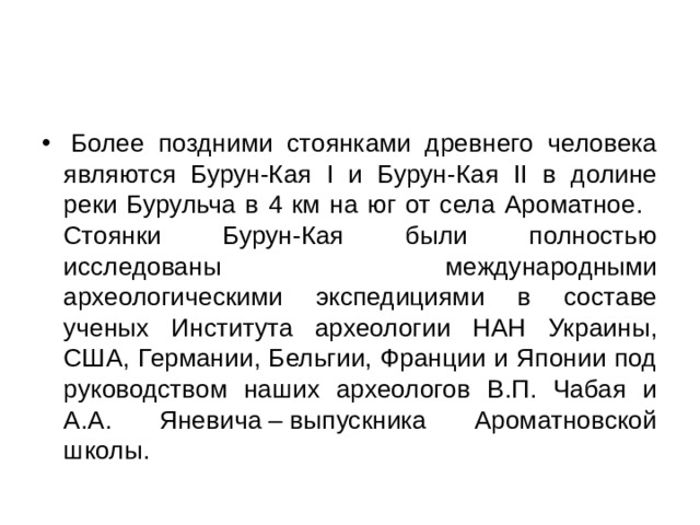   Более поздними стоянками древнего человека являются Бурун-Кая І и Бурун-Кая ІІ в долине реки Бурульча в 4 км на юг от села Ароматное.   Стоянки Бурун-Кая были полностью исследованы международными археологическими экспедициями в составе ученых Института археологии НАН Украины, США, Германии, Бельгии, Франции и Японии под руководством наших археологов В.П. Чабая и А.А. Яневича – выпускника Ароматновской школы. 