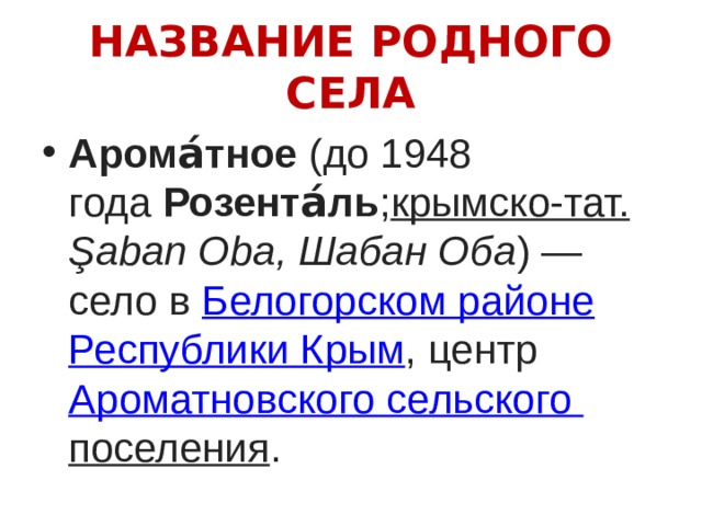 НАЗВАНИЕ РОДНОГО СЕЛА Арома́тное  (до 1948 года  Розента́ль ; крымско-тат. Şaban Oba, Шабан Оба ) — село в  Белогорском районе   Республики Крым , центр  Ароматновского сельского поселения . 
