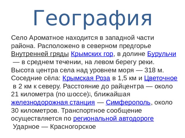  География   Село Ароматное находится в западной части района. Расположено в северном предгорье  Внутренней гряды   Крымских гор , в долине  Бурульчи  — в среднем течении, на левом берегу реки. Высота центра села над уровнем моря — 318 м. Соседние сёла:  Крымская Роза  в 1,5 км и  Цветочное  в 2 км к северу. Расстояние до райцентра — около 21 километра (по шоссе) ] , ближайшая  железнодорожная станция  —  Симферополь , около 30 километров. Транспортное сообщение осуществляется по  региональной автодороге  Ударное — Красногорское 