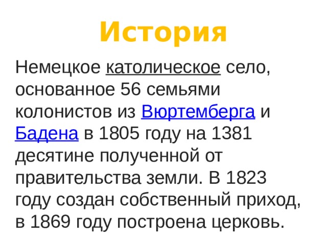 История Немецкое  католическое  село, основанное 56 семьями колонистов из  Вюртемберга  и  Бадена  в 1805 году на 1381 десятине полученной от правительства земли. В 1823 году создан собственный приход, в 1869 году построена церковь. 