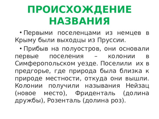 ПРОИСХОЖДЕНИЕ НАЗВАНИЯ Первыми поселенцами из немцев в Крыму были выходцы из Пруссии. Прибыв на полуостров, они основали первые поселения – колонии в Симферопольском уезде. Поселили  их в предгорье, где природа была близка к природе местности, откуда они вышли. Колонии получили называния Нейзац (новое место), Фриденталь (долина дружбы), Розенталь (долина роз). 