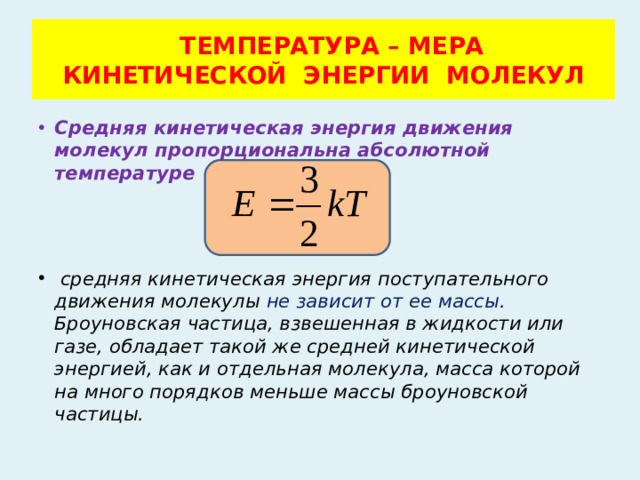  ТЕМПЕРАТУРА – МЕРА  КИНЕТИЧЕСКОЙ ЭНЕРГИИ МОЛЕКУЛ Средняя кинетическая энергия движения молекул пропорциональна абсолютной температуре  средняя кинетическая энергия поступательного движения молекулы не зависит от ее массы . Броуновская частица, взвешенная в жидкости или газе, обладает такой же средней кинетической энергией, как и отдельная молекула, масса которой на много порядков меньше массы броуновской частицы. 