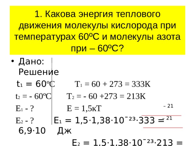 1. Какова энергия теплового движения молекулы кислорода при температурах 60ºС и молекулы азота при – 60ºС? Дано: Решение  t 1 = 60 ºC Т 1 = 60 + 273 = 333К  t 2 = - 60ºC Т 2 = - 60 +273 = 213К  E 1 - ? Е = 1,5кТ   E 2 - ? Е 1 = 1,5·1,38·10ˉ²³·333 = 6,9·10 Дж  Е 2 = 1,5·1,38·10ˉ²³·213 = 4,4·10 Дж – 21 – 21 