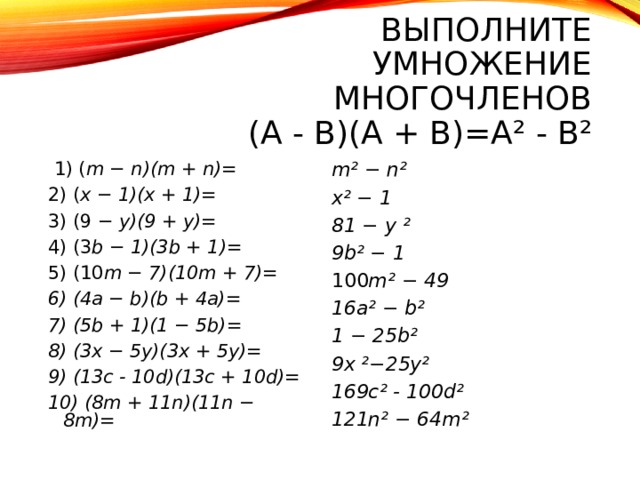 ВЫПОЛНИТЕ УМНОЖЕНИЕ МНОГОЧЛЕНОВ  (A  -  B)(A  +  B)=A²  -  B²    1) ( m − n)(m + n)= 2) ( x − 1)(x + 1)= 3) (9 − y)(9 + y)= 4) (3 b − 1)(3b + 1)= 5) (10 m − 7)(10m + 7)= 6) (4a − b)(b + 4a)= 7) (5b + 1)(1 − 5b)= 8) (3x − 5y)(3x + 5y)= 9) (13c - 10d)(13c + 10d)= 10) (8m + 11n)(11n − 8m)= m² − n² x² − 1 81 − y ² 9b² − 1 100 m² − 49 16a² − b² 1 − 25b² 9x ²−25y² 169c² - 100d² 121n² − 64m²       