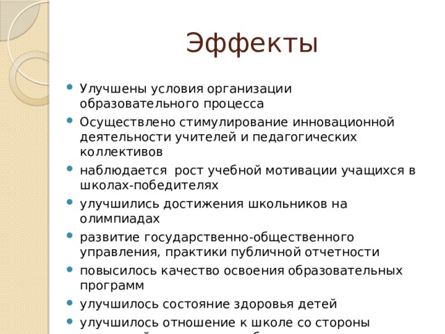 Эффекты Улучшены условия организации образовательного процесса Осуществлено стимулирование инновационной деятельности учителей и педагогических коллективов наблюдается рост учебной мотивации учащихся в школах-победителях улучшились достижения школьников на олимпиадах развитие государственно-общественного управления, практики публичной отчетности повысилось качество освоения образовательных программ улучшилось состояние здоровья детей улучшилось отношение к школе со стороны родителей и местного сообщества 