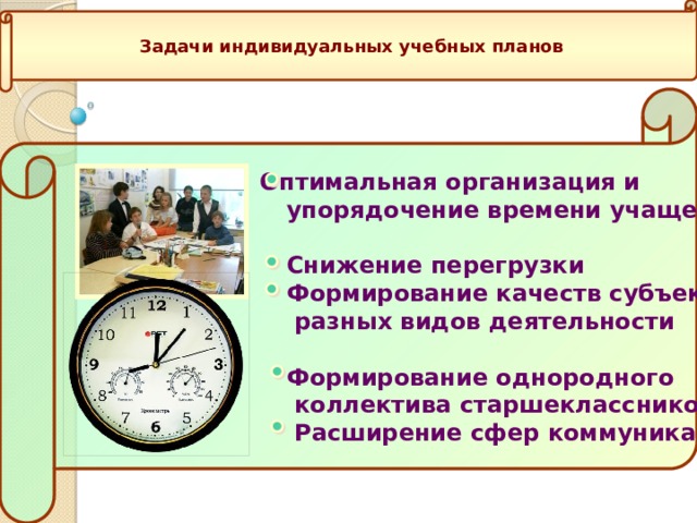 Задачи индивидуальных учебных планов  Оптимальная организация и  упорядочение времени учащегося   Снижение перегрузки  Формирование качеств субъекта  разных видов деятельности   Формирование однородного  коллектива старшеклассников  Расширение сфер коммуникации     