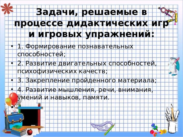   Задачи, решаемые в процессе дидактических игр и игровых упражнений:   1. Формирование познавательных способностей; 2. Развитие двигательных способностей, психофизических качеств; 3. Закрепление пройденного материала; 4. Развитие мышления, речи, внимания, умений и навыков, памяти. 