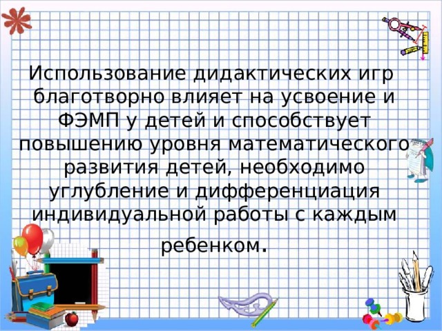 Использование дидактических игр благотворно влияет на усвоение и ФЭМП у детей и способствует повышению уровня математического развития детей, необходимо углубление и дифференциация индивидуальной работы с каждым ребенком . 