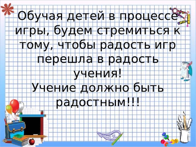 Обучая детей в процессе игры, будем стремиться к тому, чтобы радость игр перешла в радость учения!  Учение должно быть радостным!!! 