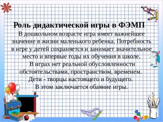 Роль дидактической игры в ФЭМП    В дошкольном возрасте игра имеет важнейшее значение в жизни маленького ребенка. Потребность в игре у детей сохраняется и занимает значительное место и впервые годы их обучения в школе.  В играх нет реальной обусловленности обстоятельствами, пространством, временем.  Дети - творцы настоящего и будущего.  В этом заключается обаяние игры.   