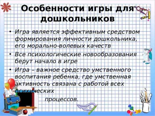 Особенности игры для дошкольников Игра является эффективным средством формирования личности дошкольника, его морально-волевых качеств Все психологические новообразования берут начало в игре Игра – важное средство умственного воспитания ребенка, где умственная активность связана с работой всех психических  процессов. 