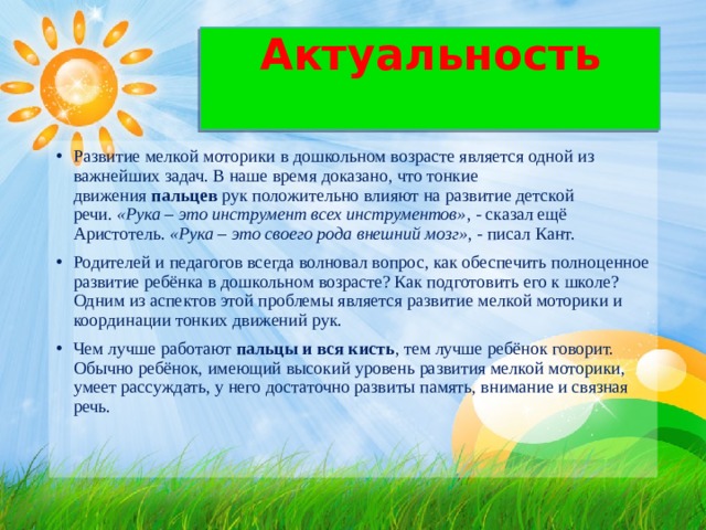 Актуальность   Развитие мелкой моторики в дошкольном возрасте является одной из важнейших задач. В наше время доказано, что тонкие движения  пальцев  рук положительно влияют на развитие детской речи.  «Рука – это инструмент всех инструментов» , - сказал ещё Аристотель.  «Рука – это своего рода внешний мозг» , - писал Кант. Родителей и педагогов всегда волновал вопрос, как обеспечить полноценное развитие ребёнка в дошкольном возрасте? Как подготовить его к школе? Одним из аспектов этой проблемы является развитие мелкой моторики и координации тонких движений рук. Чем лучше работают  пальцы и вся кисть , тем лучше ребёнок говорит. Обычно ребёнок, имеющий высокий уровень развития мелкой моторики, умеет рассуждать, у него достаточно развиты память, внимание и связная речь.  