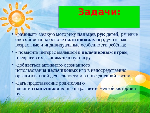 Задачи:   - развивать мелкую моторику  пальцев рук детей , речевые способности на основе  пальчиковых игр , учитывая возрастные и индивидуальные особенности ребёнка; - повысить интерес малышей к  пальчиковым играм , превратив их в занимательную игру. -добиваться активного осознанного использования  пальчиковых  игр в непосредственно организованной деятельности и в повседневной жизни; -дать представление родителям о влиянии  пальчиковых  игр на развитие мелкой моторики рук.  