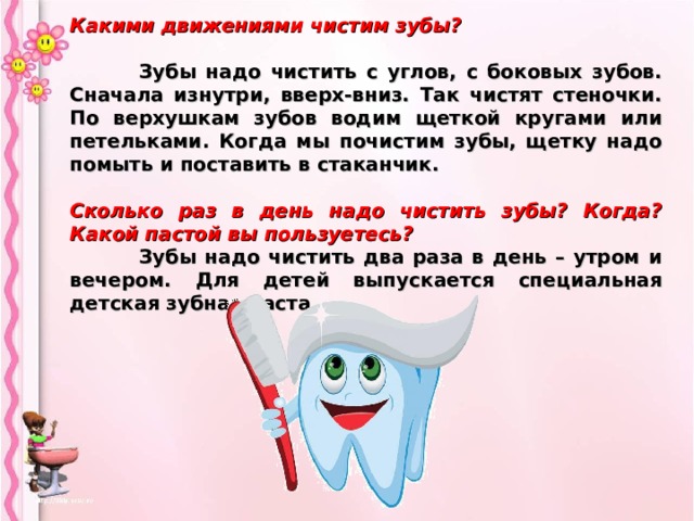 Какими движениями чистим зубы?   Зубы надо чистить с углов, с боковых зубов. Сначала изнутри, вверх-вниз. Так чистят стеночки. По верхушкам зубов водим щеткой кругами или петельками. Когда мы почистим зубы, щетку надо помыть и поставить в стаканчик.  Сколько раз в день надо чистить зубы? Когда? Какой пастой вы пользуетесь?  Зубы надо чистить два раза в день – утром и вечером. Для детей выпускается специальная детская зубная паста.  