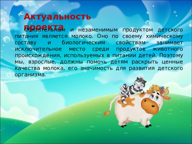 Актуальность проекта  Обязательным и незаменимым продуктом детского питания является молоко. Оно по своему химическому составу и биологическим свойствам занимает исключительное место среди продуктов животного происхождения, используемых в питании детей. Поэтому мы, взрослые, должны помочь детям раскрыть ценные качества молока, его значимость для развития детского организма. 