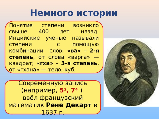 Немного истории Понятие степени возникло свыше 400 лет назад. Индийские ученые называли степени с помощью комбинации слов: «ва» – 2-я степень , от слова «варга» — квадрат; «гха» – 3-я степень , от «гхана» — тело, куб. Современную запись (например, 5 2 , 7 4  )  ввёл французский математик Рене Декарт в 1637 г. 