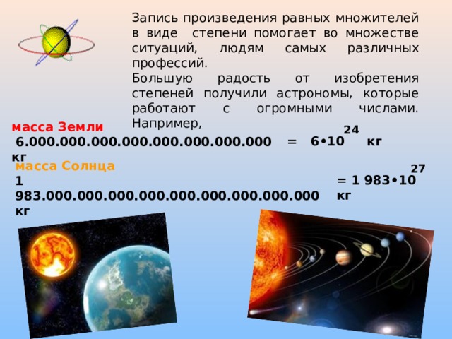 Запись произведения равных множителей в виде степени помогает во множестве ситуаций, людям самых различных профессий. Большую радость от изобретения степеней получили астрономы, которые работают с огромными числами. Например, масса Земли  6.000.000.000.000.000.000.000.000 кг 24 = 6•10 кг масса Солнца 1 983.000.000.000.000.000.000.000.000.000 кг 27 = 1 983•10 кг 