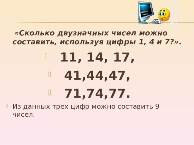  «Сколько двузначных чисел можно составить, используя цифры 1, 4 и 7?». 11, 14, 17, 41,44,47, 71,74,77. Из данных трех цифр можно составить 9 чисел.  