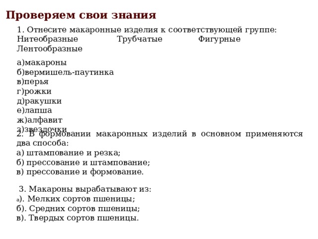 Проверяем свои знания 1. Отнесите макаронные изделия к соответствующей группе: Нитеобразные Трубчатые Фигурные Лентообразные а)макароны б)вермишель-паутинка в)перья г)рожки д)ракушки е)лапша ж)алфавит з)звездочки 2. В формовании макаронных изделий в основном применяются два способа: а) штампование и резка; б) прессование и штампование; в) прессование и формование.   3. Макароны вырабатывают из: а ). Мелких сортов пшеницы; б). Средних сортов пшеницы; в). Твердых сортов пшеницы. 